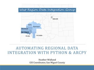 AUTOMATING REGIONAL DATA
INTEGRATION WITH PYTHON & ARCPY
Heather Widlund
GIS Coordinator, San Miguel County
West Region Data Integration Group
 