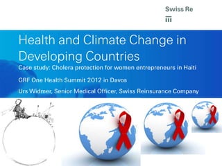 Health and Climate Change in
Developing Countries
Case study: Cholera protection for women entrepreneurs in Haiti

GRF One Health Summit 2012 in Davos
Urs Widmer, Senior Medical Officer, Swiss Reinsurance Company
 