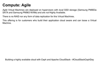 Compute: Agile
Agile Virtual Machines are deployed on hypervisors with local SSD storage (Samsung PM863a
SATA and Samsung PM963 NVMe) and are not Highly Available.
There is no RAID nor any form of data replication for this Virtual Machines.
This offering is for customers who build their application cloud aware and can loose a Virtual
Machine.
Building a highly available cloud with Ceph and Apache CloudStack - #CloudStackCephDay
 