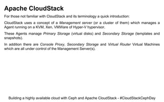 Apache CloudStack
For those not familiar with CloudStack and its terminology a quick introduction:
CloudStack uses a concept of a Management server (or a cluster of them) which manages a
Agent running on a KVM, Xen, VMWare of Hyper-V hypervisor.
These Agents manage Primary Storage (virtual disks) and Secondary Storage (templates and
snapshots).
In addition there are Console Proxy, Secondary Storage and Virtual Router Virtual Machines
which are all under control of the Management Server(s).
Building a highly available cloud with Ceph and Apache CloudStack - #CloudStackCephDay
 