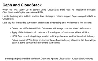 Ceph and CloudStack
When we first (Early 2013) started using CloudStack there was no integration between
CloudStack and Ceph's block device RBD.
I wrote the integration in libvirt and the Java bindings in order to support Ceph storage for KVM in
CloudStack.
Let's say that the road to our current sitation was a interesting one, we learned a few lessons:
• Do not use HDDs behind VMs. Customers will always complain about performance.
• Apply I/O limitations to all customers. A small group of customers will eat all IOps.
• KISS! Overcomplicating things resulted in hickups because we tried to make it to fancy.
• Failure domains! Yes, large environments are financially very attractive, but they will go
down at some point and all customers start calling.
Building a highly available cloud with Ceph and Apache CloudStack - #CloudStackCephDay
 