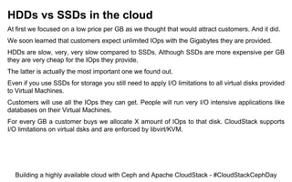 HDDs vs SSDs in the cloud
At first we focused on a low price per GB as we thought that would attract customers. And it did.
We soon learned that customers expect unlimited IOps with the Gigabytes they are provided.
HDDs are slow, very, very slow compared to SSDs. Although SSDs are more expensive per GB
they are very cheap for the IOps they provide.
The latter is actually the most important one we found out.
Even if you use SSDs for storage you still need to apply I/O limitations to all virtual disks provided
to Virtual Machines.
Customers will use all the IOps they can get. People will run very I/O intensive applications like
databases on their Virtual Machines.
For every GB a customer buys we allocate X amount of IOps to that disk. CloudStack supports
I/O limitations on virtual dsks and are enforced by libvirt/KVM.
Building a highly available cloud with Ceph and Apache CloudStack - #CloudStackCephDay
 