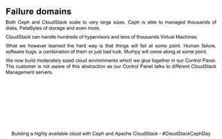 Failure domains
Both Ceph and CloudStack scale to very large sizes. Ceph is able to managed thousands of
disks, PetaBytes of storage and even more.
CloudStack can handle hundreds of hypervisors and tens of thousands Virtual Machines.
What we however learned the hard way is that things will fail at some point. Human failure,
software bugs, a combination of them or just bad luck. Murhpy will come along at some point.
We now build moderately sized cloud environments which we glue together in our Control Panel.
The customer is not aware of this abstraction as our Control Panel talks to different CloudStack
Management servers.
Building a highly available cloud with Ceph and Apache CloudStack - #CloudStackCephDay
 