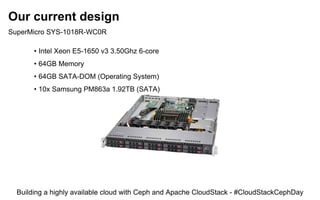 Our current design
SuperMicro SYS-1018R-WC0R
• Intel Xeon E5-1650 v3 3.50Ghz 6-core
• 64GB Memory
• 64GB SATA-DOM (Operating System)
• 10x Samsung PM863a 1.92TB (SATA)
Building a highly available cloud with Ceph and Apache CloudStack - #CloudStackCephDay
 