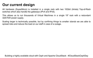 Our current design
All hardware (SuperMicro) is installed in a single rack with two 10Gbit (Arista) Top-of-Rack
switches which also handle the gateways (IPv4 and IPv6).
This allows us to run thousands of Virtual Machines in a single 19" rack with a redundant
32A/7kW power supply.
Scaling larger is technically possible, but by confining things to smaller islands we are able to
spread risks and reduce the load on our staff in case of a outage.
Building a highly available cloud with Ceph and Apache CloudStack - #CloudStackCephDay
 