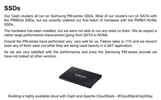 SSDs
Our Ceph clusters all run on Samsung PM-series SSDs. Most of our clusters run on SATA with
the PM863a SSDs, but we recently ordered our first batch of hardware with the PM963 NVMe
SSDs.
The hardware has been installed, but we were not able to run any tests on them. We do expect a
rather large performance improvement going from SATA to NVMe.
Overall the PM-series have performed very, very well for us. Failure rates is <1% and we haven't
seen any of them wear out while they are being used heavily in a 24/7 application.
As we are very satisfied with the performance and price the Samsung PM-series provide we
have not looked at other vendors.
Building a highly available cloud with Ceph and Apache CloudStack - #CloudStackCephDay
 