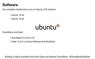 Software
Our complete infrastructure runs on Ubuntu LTS versions:
• Ubuntu 14.04
• Ubuntu 16.04
CloudStack and Ceph:
• CloudStack 4.9 and 4.10
• Ceph 12.2.X Luminous Release with BlueStore
Building a highly available cloud with Ceph and Apache CloudStack - #CloudStackCephDay
 