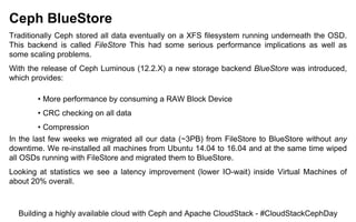 Ceph BlueStore
Traditionally Ceph stored all data eventually on a XFS filesystem running underneath the OSD.
This backend is called FileStore This had some serious performance implications as well as
some scaling problems.
With the release of Ceph Luminous (12.2.X) a new storage backend BlueStore was introduced,
which provides:
• More performance by consuming a RAW Block Device
• CRC checking on all data
• Compression
In the last few weeks we migrated all our data (~3PB) from FileStore to BlueStore without any
downtime. We re-installed all machines from Ubuntu 14.04 to 16.04 and at the same time wiped
all OSDs running with FileStore and migrated them to BlueStore.
Looking at statistics we see a latency improvement (lower IO-wait) inside Virtual Machines of
about 20% overall.
Building a highly available cloud with Ceph and Apache CloudStack - #CloudStackCephDay
 