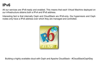 IPv6
All our services are IPv6-ready and enabled. This means that each Virtual Machine deployed on
our infrastructure obtains both a IPv4 and IPv6 address.
Interesting fact is that internally Ceph and CloudStack are IPv6-only. Our hypervisors and Ceph
nodes only have a IPv6 address over which they are managed and controlled.
Building a highly available cloud with Ceph and Apache CloudStack - #CloudStackCephDay
 