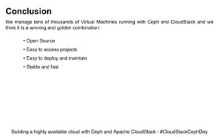Conclusion
We manage tens of thousands of Virtual Machines running with Ceph and CloudStack and we
think it is a winning and golden combination:
• Open Source
• Easy to access projects
• Easy to deploy and maintain
• Stable and fast
Building a highly available cloud with Ceph and Apache CloudStack - #CloudStackCephDay
 