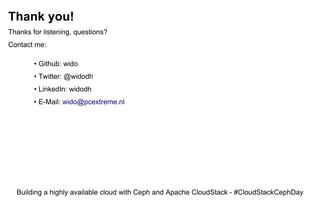 Thank you!
Thanks for listening, questions?
Contact me:
• Github: wido
• Twitter: @widodh
• LinkedIn: widodh
• E-Mail: wido@pcextreme.nl
Building a highly available cloud with Ceph and Apache CloudStack - #CloudStackCephDay
 
