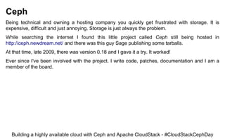 Ceph
Being technical and owning a hosting company you quickly get frustrated with storage. It is
expensive, difficult and just annoying. Storage is just always the problem.
While searching the internet I found this little project called Ceph still being hosted in
http://ceph.newdream.net/ and there was this guy Sage publishing some tarballs.
At that time, late 2009, there was version 0.18 and I gave it a try. It worked!
Ever since I've been involved with the project. I write code, patches, documentation and I am a
member of the board.
Building a highly available cloud with Ceph and Apache CloudStack - #CloudStackCephDay
 
