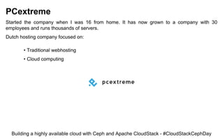 PCextreme
Started the company when I was 16 from home. It has now grown to a company with 30
employees and runs thousands of servers.
Dutch hosting company focused on:
• Traditional webhosting
• Cloud computing
Building a highly available cloud with Ceph and Apache CloudStack - #CloudStackCephDay
 