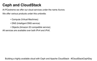 Ceph and CloudStack
At PCextreme we offer our cloud services under the name Aurora.
We offer various products under this umbrella:
• Compute (Virtual Machines)
• DNS (Intelligent DNS service)
• Objects (Amazon S3 compatible service)
All services are available over both IPv4 and IPv6.
Building a highly available cloud with Ceph and Apache CloudStack - #CloudStackCephDay
 