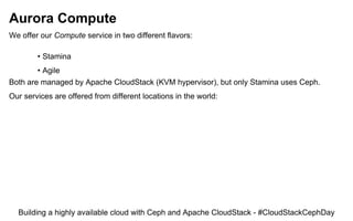 Aurora Compute
We offer our Compute service in two different flavors:
• Stamina
• Agile
Both are managed by Apache CloudStack (KVM hypervisor), but only Stamina uses Ceph.
Our services are offered from different locations in the world:
Building a highly available cloud with Ceph and Apache CloudStack - #CloudStackCephDay
 