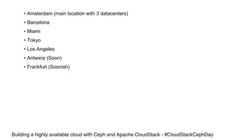 • Amsterdam (main location with 3 datacenters)
• Barcelona
• Miami
• Tokyo
• Los Angeles
• Antwerp (Soon)
• Frankfurt (Soonish)
Building a highly available cloud with Ceph and Apache CloudStack - #CloudStackCephDay
 