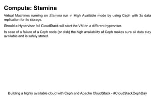 Compute: Stamina
Virtual Machines running on Stamina run in High Available mode by using Ceph with 3x data
replication for its storage.
Should a Hypervisor fail CloudStack will start the VM on a different hypervisor.
In case of a failure of a Ceph node (or disk) the high availability of Ceph makes sure all data stay
available and is safely stored.
Building a highly available cloud with Ceph and Apache CloudStack - #CloudStackCephDay
 