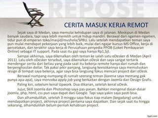 CERITA MASUK KERJA REMOT
Sejak saya di Medan, saya memulai kehidupan saya di jalanan. Meskipun di Medan
banyak saudara, tapi saya lebih memilih untuk hidup mandiri. Berawal dari ngamen-ngamen,
tidur pun di emperan toko/masjid/mushola/SPBU. Lalu setelah mendapatkan teman saya
pun mulai mendapat pekerjaan yang lebih baik, mulai dari ngajar kursus MS Office, kerja di
percetakan, dan terakhir saya kerja di Perusahaan penyedia PPOB (Loket Pembayaran
Online) sebagai IT support. Pada saat itu gaji saya hanya Rp1,5jt.
Sampai akhirnya, saya dikenalkan oleh teman ke salah satu oDesker di Medan (April
2011). Lalu oleh oDesker tersebut, saya dikenalkan oDesk dan saya sangat tertarik
mendengar cerita dari beliau yang pada saat itu bekerja remote hanya dari rumah dan
berpenghasilan dollar. Tak pakai pikir panjang, langsung keesokannya saya memutuskan
resign di tempat saya bekerja, agar saya bisa langsung fokus mencari project dari oDesk.
Berawal numpang-numpang di rumah seorang teman (karena saya memang gak
punya apa-apa), saya mencoba apply job yang berkaitan dengan Joomla dan Design Grafis.
Paling kiri, sebelum kenal Upwork. Dua dikanan, setelah kenal oDesk.
Jujur, Skill Joomla dan Photoshop saya pas-pasan. Bahkan mengenal dasar-dasar
joomla, php, html, css pun saya dapat dari Google. Tapi saya yakin saya pasti bisa.
Dan alhamdulillah, setelah 3 minggu saya fokus tiap malam (begadang) untuk
mendapatkan project, akhirnya project pertama saya dapatkan. Dan sejak saat itu hingga
sekarang, alhamdulillah belum pernah kehabisan project.
 