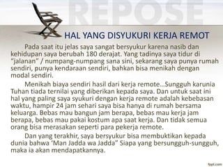 HAL YANG DISYUKURI KERJA REMOT
Pada saat itu jelas saya sangat bersyukur karena nasib dan
kehidupan saya berubah 180 derajat. Yang tadinya saya tidur di
“jalanan” / numpang-numpang sana sini, sekarang saya punya rumah
sendiri, punya kendaraan sendiri, bahkan bisa menikah dengan
modal sendiri.
Menikah biaya sendiri hasil dari kerja remote…Sungguh karunia
Tuhan tiada ternilai yang diberikan kepada saya. Dan untuk saat ini
hal yang paling saya syukuri dengan kerja remote adalah kebebasan
waktu, hampir 24 jam sehari saya bisa hanya di rumah bersama
keluarga. Bebas mau bangun jam berapa, bebas mau kerja jam
berapa, bebas mau pakai kostum apa saat kerja. Dan tidak semua
orang bisa merasakan seperti para pekerja remote.
Dan yang terakhir, saya bersyukur bisa membuktikan kepada
dunia bahwa ‘Man Jadda wa Jadda” Siapa yang bersungguh-sungguh,
maka ia akan mendapatkannya.
 