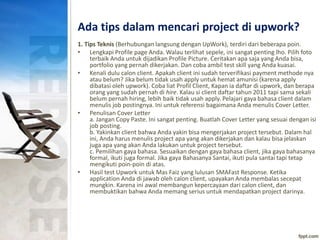 Ada tips dalam mencari project di upwork?
1. Tips Teknis (Berhubungan langsung dengan UpWork), terdiri dari beberapa poin.
• Lengkapi Profile page Anda. Walau terlihat sepele, ini sangat penting lho. Pilih foto
terbaik Anda untuk dijadikan Profile Picture. Ceritakan apa saja yang Anda bisa,
portfolio yang pernah dikerjakan. Dan coba ambil test skill yang Anda kuasai.
• Kenali dulu calon client. Apakah client ini sudah terverifikasi payment methode nya
atau belum? Jika belum tidak usah apply untuk hemat amunisi (karena apply
dibatasi oleh upwork). Coba liat Profil Client, Kapan ia daftar di upwork, dan berapa
orang yang sudah pernah di hire. Kalau si client daftar tahun 2011 tapi sama sekali
belum pernah hiring, lebih baik tidak usah apply. Pelajari gaya bahasa client dalam
menulis job postingnya. Ini untuk referensi bagaimana Anda menulis Cover Letter.
• Penulisan Cover Letter
a. Jangan Copy Paste. Ini sangat penting. Buatlah Cover Letter yang sesuai dengan isi
job posting.
b. Yakinkan client bahwa Anda yakin bisa mengerjakan project tersebut. Dalam hal
ini, Anda harus menulis project apa yang akan dikerjakan dan kalau bisa jelaskan
juga apa yang akan Anda lakukan untuk project tersebut.
c. Pemilihan gaya bahasa. Sesuaikan dengan gaya bahasa client, jika gaya bahasanya
formal, ikuti juga formal. Jika gaya Bahasanya Santai, ikuti pula santai tapi tetap
mengikuti poin-poin di atas.
• Hasil test Upwork untuk Mas Faiz yang lulusan SMAFast Response. Ketika
application Anda di jawab oleh calon client, upayakan Anda membalas secepat
mungkin. Karena ini awal membangun kepercayaan dari calon client, dan
membuktikan bahwa Anda memang serius untuk mendapatkan project darinya.
 