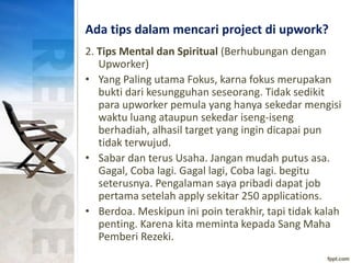 Ada tips dalam mencari project di upwork?
2. Tips Mental dan Spiritual (Berhubungan dengan
Upworker)
• Yang Paling utama Fokus, karna fokus merupakan
bukti dari kesungguhan seseorang. Tidak sedikit
para upworker pemula yang hanya sekedar mengisi
waktu luang ataupun sekedar iseng-iseng
berhadiah, alhasil target yang ingin dicapai pun
tidak terwujud.
• Sabar dan terus Usaha. Jangan mudah putus asa.
Gagal, Coba lagi. Gagal lagi, Coba lagi. begitu
seterusnya. Pengalaman saya pribadi dapat job
pertama setelah apply sekitar 250 applications.
• Berdoa. Meskipun ini poin terakhir, tapi tidak kalah
penting. Karena kita meminta kepada Sang Maha
Pemberi Rezeki.
 