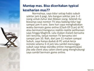 Mantap mas. Bisa diceritakan typical
keseharian mas??
Normalnya, saya tidur setiap habis subuh
sekitar jam 6 pagi, lalu bangun sekitar jam 1–2
siang untuk Zuhur dan Makan siang. Setelah itu
biasanya saya nonton TV atau kadang tidur lagi
sampai jam 4 sore. Sore hari saya menghabiskan
waktu bermain game online (Clash Of CLan) di PC
atau bermain/mengurus reptile-reptile peliharaan
saya hingga Maghrib. Lalu makan malam bersama
istri tercinta, lanjut nonton TV bersama istri
sampai jam 10. Nah, dari jam 11 malam sampai
Subuh, saya hanya duduk di PC untuk kerja
remote selama 3–4 jam lalu sambil menunggu
subuh saya tetap standby online mengantisipasi
jika ada client atau calon client yang menghubungi
saya sambil bermain game online.
 