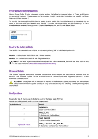 UMS 2 Operating Instructions – www.widom.it 8
Power consumption management
Widom Smart Roller Shutter integrates a meter system that allow to measure values of Power and Energy
consumed by the motor. These values can be obtained through the certified controllers that support the Meter
Command Class version 2.
To monitor the consumption of the device, based on your needs, the cumulated energy of the device can be
reset. If you are using the WiDom Multi Sensor Controller, the Reset steps are the followings: 1) Click
Configuration button of energy panel, 2) select Setting section and 3) click Reset Meter.
Reset to the factory settings
The device can be reset to the original factory settings using one of the following methods:
Method 1: Remove the device from the Z-Wave network
Method 2: 6 consecutive clicks on the integrated button
INFO: If the reset is performed while the device is still part of a network, it notifies the other devices that
it has been removed (Device Reset Locally Notification).
Firmware Update
The system supports over-the-air firmware updates that do not require the device to be removed from its
location. The firmware update can be activated from all certified controllers supporting version 2 of the
Firmware Update function.
WARNING: The system will be rebooted at the end of the firmware update procedure. It is advisable to
carry out the firmware update procedure only when necessary and following careful planning of the
intervention.
Configurations
Parameter No. 1: Numbers of clicks to control the local load (1 Byte)
Define which sequences of click control the local load.
Configuration Result
0
DISABLED
Local Control disabled
1
ONE_CLICK
1 click control the local load
2
TWO_CLICKS
2 clicks control the local load
3 (Default value)
ONE_CLICK and TWO_CLICKS
1 click and 2 clicks control the local load
 