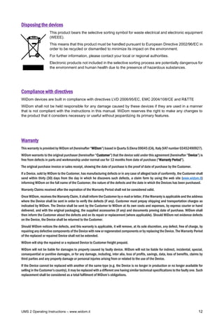 UMS 2 Operating Instructions – www.widom.it 12
Disposing the devices
This product bears the selective sorting symbol for waste electrical and electronic equipment
(WEEE).
This means that this product must be handled pursuant to European Directive 2002/96/EC in
order to be recycled or dismantled to minimize its impact on the environment.
For further information, please contact your local or regional authorities.
Electronic products not included in the selective sorting process are potentially dangerous for
the environment and human health due to the presence of hazardous substances.
Compliance with directives
WiDom devices are built in compliance with directives LVD 2006/95/EC, EMC 2004/108/CE and R&TTE
WiDom shall not be held responsible for any damage caused by these devices if they are used in a manner
that is not compliant with the instructions in this manual. WiDom reserves the right to make any changes to
the product that it considers necessary or useful without jeopardizing its primary features.
Warranty
This warranty is provided by WiDom srl (hereinafter “WiDom”) based in Quartu S.Elena 09045 (CA), Italy (VAT number 03452490927).
WiDom warrants to the original purchaser (hereinafter “Customer”) that the device sold under this agreement (hereinafter “Device”) is
free from defects in parts and workmanship under normal use for 12 months from date of purchase (“Warranty Period”).
The original purchase invoice or sales receipt, showing the date of purchase is the proof of date of purchase by the Customer.
If a Device, sold by WiDom to the Customer, has manufacturing defects or in any case of alleged lack of conformity, the Customer shall
send within thirty (30) days from the day in which he discovers such defects, a claim form by using the web site (www.widom.it)
informing WiDom on the full name of the Customer, the nature of the defects and the date in which the Devices has been purchased.
Warranty Claims received after the expiration of the Warranty Period shall not be considered valid.
Once WiDom, receives the Warranty Claim, it shall inform the Customer by e-mail or letter, if the Warranty is applicable and the address
where the Device shall be sent in order to verify the defects (if any). Customer must prepay shipping and transportation charges as
indicated by WiDom. The Device shall be sent by the Customer to WiDom at its own costs and expenses, by express courier or hand
delivered, and with the original packaging, the supplied accessories (if any) and documents proving date of purchase. WiDom shall
then inform the Customer about the defects and on its repair or replacement (where applicable). Should WiDom not evidence defects
on the Device, the Device shall be returned to the Customer.
Should WiDom notices the defects, and this warranty is applicable, it will remove, at its sole discretion, any defect, free of charge, by
repairing any defective components of the Device with new or regenerated components or by replacing the Device. The Warranty Period
of the replaced or repaired Device shall not be extended.
WiDom will ship the repaired or a replaced Device to Customer freight prepaid.
WiDom will not be liable for damages to property caused by faulty device. WiDom will not be liable for indirect, incidental, special,
consequential or punitive damages, or for any damage, including, inter alia, loss of profits, savings, data, loss of benefits, claims by
third parties and any property damage or personal injuries arising from or related to the use of the Device.
If the Device cannot be replaced with another of the same type (e.g. the Device is no longer in production or no longer available for
selling in the Customer’s country), it may be replaced with a different one having similar technical specifications to the faulty one. Such
replacement shall be considered as a total fulfilment of WiDom’s obligations.
 