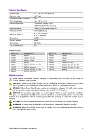 UMS 2 Operating Instructions – www.widom.it 2
Technical Specification
Power supply 110 - 230 VAC±10% 50/60 Hz
Maximum Load 1200 Watt
System temperature limitation 105°C
Work temperature From -10° to 40° C
Power consumption < 230 mW in standby mode
< 500 mW when motor is moving
Radio frequency Check the radio frequency section
Protection system S0 and S2 Security
Maximum distance
up to 100 m outdoor
up to 40 m indoor
Dimensions 37x37x17 mm
Actuator element Relay
Compliance CE, RoHs
Electrical IP Rating IP20
Radio Frequency
Product Code Z-Wave Frequency Product Code Z-Wave Frequency
UMS2EU 868.4 MHz UMS2AU 919.8 MHz
UMS2BR 919.8 MHz, 921.4 MHz UMS2CN 868.4 MHz
UMS2CL 919.8 MHz, 921.4 MHz UMS2HK 919.8 MHz
UMS2CO 908.4 MHz, 916 MHz UMS2IL 916 MHz
UMS2IN 865.2 MHz UMS2MY 919.8 MHz, 921.4 MHz
UMS2JP 922.5 MHz, 923.9 MHz, 926.3 MHz UMS2SG 920.9 MHz, 921.7 MHz, 923.1 MHz
UMS2RU 869.0 MHz UMS2KR 920.9 MHz, 921.7 MHz, 923.1 MHz
UMS2ZA 868.4 MHz, 869.85 MHz UMS2TH 920.9 MHz, 921.7 MHz, 923.1 MHz
UMS2TW 922.5 MHz, 923.9 MHz, 926.3 MHz UMS2US 908.4 MHz
UMS2AE 868.4 MHz, 869.85 MHz
Safety information
INFO: WiDom Smart Roller Shutter is designed to be installed in flush mounting junction boxes and
close to the motor to be controlled.
WARNING: WiDom Smart Roller Shutter must be installed by electricians qualified to intervene on
electrical systems in compliance with safety requirements set out by the regulations in force.
DANGER: WiDom Smart Roller Shutter must be connected with a voltage of 230 VAC, before carrying
out any operation, please make sure the power main switch is in OFF position.
DANGER: Any procedure requiring the use of the Integrated Button is related only to the installation
phase and is to be considered a service procedure that must be performed by qualified personnel. This
operation must be performed with all necessary precautions for operating in areas with a single level of
insulation.
WARNING: Do not connect loads that exceed the maximum load allowed by the relay contacts.
WARNING: All connections must be performed according to the electrical diagrams provided
WARNING: WiDom Smart Roller Shutter must be installed in norm-compliant systems suitably protected
from overloads and short circuits.
 