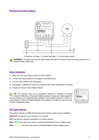 UMS 2 Operating Instructions – www.widom.it 3
Electrical connections diagram
Roller Shutter 2
WiDom
M
L
N
L
N 1
I2 I1 2
N) Neutral; L) Phase; 1, 2) Motor terminals; i1, i2) Commands switch
WARNING: The power line must be opportunely protected from short-circuits and excess load due to a
potential motor malfunction.
Device Installation
1) Make sure the main switch is set to the OFF position
2) Connect the device based on the diagrams provided above
3) Turn the main switch to the ON position
4) If necessary, calibrate the motor limit switches (see motor manufacturer's manual)
5) Include the device in the Z-Wave network
TIP: The antenna must not be shortened, removed or modified. To ensure
maximum efficiency, it must be installed as shown. Large size metal equipment
near the antenna can negatively affect reception. Each WiDom device is a node in a
mesh network. If there are metal obstacles, the obstacle can often be overcome with
a further triangulation node.
LED status indicator
The system includes an RGB LED that shows the device’s status during installation:
Solid RED: the device is not included in any network
OFF: the device is already associated to a Z-Wave network
Blink GREEN: the device has sent an unsolicited Multilevel Frame to Lifeline group
Blink YELLOW: the device has sent an unsolicited Meter Frame to Lifeline group
L
N
Roller Shutter 2
2
WiDom
I2 I1 1
 