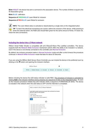 UMS 2 Operating Instructions – www.widom.it 4
Blink VIOLET: the device has sent a command to the association device. The number of blinks is equal to the
ID Association group
Blink BLUE: calibration
Sequence of GREEN-BLUE Learn Mode for inclusion
Sequence of RED-BLUE Learn Mode for exclusion
INFO: The Learn Mode status is activated or deactivated by a single click on the integrated button.
TIP: To test if the electrical connections are correct, before the inclusion of the device, while pressing n
times the external switch, the RGB LED should flash green for the same amount of times. If it does not,
check the wire connections.
Including the device into a Z-Wave network
WiDom Smart Roller Shutter is compatible with all Z-Wave/Z-Wave Plus certified controllers. The device
supports both the Network Wide Inclusion mechanism (which offers the ability to be included in a network,
even if the device is not directly connected to the controller) and Normal Inclusion.
By default, the inclusion procedure starts in Normal Inclusion mode and after a short timeout the procedure
continues in Network Wide Inclusion mode that lasts for about 20 Seconds.
If you are using the WiDom Multi Sensor Room Controller you can include the device in the preferred room by
clicking on the button and opening the inclusion interface.
Before including the device the LED status indicator is solid RED. The procedure of inclusion is activated by
clicking Add in the inclusion interface and by pressing any sequence of click on the integrated button. As soon
as the inclusion procedure initiates the LED indicator starts a sequence of GREEN-BLUE blinks. The device
is included in the network when the LED status is OFF and the interview is completed.
 