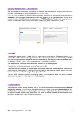 UMS 2 Operating Instructions – www.widom.it 5
Excluding the device from a Z-Wave network
Only a controller can remove the device from the network. After activating the exclusion function by the
controller, the device can be removed by setting it in Learning Mode.
If you are using the WiDom Multi Sensor Room Controller, the procedure of exclusion can be activated by
Removing a node from the Z-Wave network and any click sequence on the integrated button; as soon as the
exclusion initiates, the LED indicator starts a sequence of RED-BLUE blinks. The device is excluded from the
network when the LED status indicator is solid RED and the App_status in the interface is OK.
Calibration
The calibration is the procedure through which the system carries out a mapping of the positions taken by the
roller shutter and the motor functioning parameters. The calibration procedure runs automatically at the first
startup as soon as the device receives a command by the external switches (or by the controller if the device
is included in a Z-wave network before the execution of the calibration procedure).
After this procedure is executed, it will be possible to control the shutter movement.
The calibration can be activated again by using Parameter No. 20.
The system precision depends on several factors such as the motor type, the limit switches sensitivity, the
shutter type, etc. Statistically, the maximum error occurring while reaching a set position, starting from top or
from the bottom is lower than the height of a single shutter batten.
The start of the calibration procedure requires the system to completely run twice, from being completely
closed to completely open and to stop then in the final position.
Favorite Positions
The system can set two favorite positions: one for the upward movements (opening movements) Favorite
level for ON position, the other for the downward movements (closing movements) Favorite level for OFF
position. These positions can be activated by the user through a single/double click (Parameter No.1) on the
UP button or on the DOWN button respectively. The levels of favorite positions can be configured using
parameters No. 2 and No. 3 (see Configuration section).
 