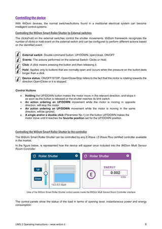 UMS 2 Operating Instructions – www.widom.it 6
Controlling the device
With WiDom devices, the normal switches/buttons found in a traditional electrical system can become
intelligent control systems.
Controlling the WiDom Smart Roller Shutter by External switches
The clicks/hold on the external switches control the shutter movements. WiDom framework recognizes the
number of clicks or hold event on the external switch and can be configured to perform different actions based
on the identified event.
External switch: Double command button: UP/DOWN, open/close, ON/OFF
Events: The actions performed on the external Switch: Clicks or Hold.
Click: A click means pressing the button and then releasing it.
Hold: Applies only to buttons that are normally open and occurs when the pressure on the button lasts
longer than a click.
Device status: ON/OFF/STOP, Open/Close/Stop refers to the fact that the motor is rotating towards the
direction Open/Close or it is stopped.
Control Actions
• Holding the UP/DOWN button makes the motor move in the relevant direction, and stops it
as soon as the button is released or the shutter reaches its limit switch.
• An action ordering an UP/DOWN movement while the motor is moving in opposite
direction, will stop the motor.
• An action ordering an UP/DOWN movement while the motor is moving in the same
direction, will be ignored.
• A single and/or a double click (Parameter No.1) on the button UP/DOWN makes the
motor move until it reaches the favorite position set for the UP/DOWN position.
Controlling the WiDom Smart Roller Shutter by the controller
The WiDom Smart Roller Shutter can be controlled by any Z-Wave / Z-Wave Plus certified controller available
in the market.
In the figure below, is represented how the device will appear once included into the WiDom Multi Sensor
Room Controller.
View of the WiDom Smart Roller Shutter control panels inside the WiDom Multi Sensor Room Controller interface
The control panels show the status of the load in terms of opening level, instantaneous power and energy
consumption.
 