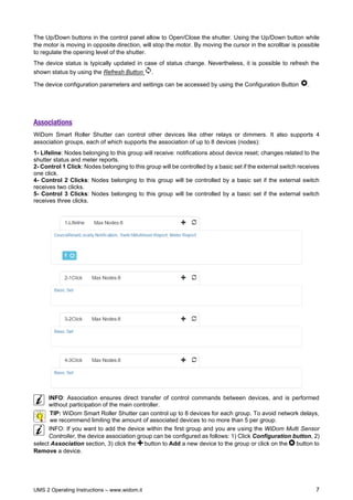 UMS 2 Operating Instructions – www.widom.it 7
The Up/Down buttons in the control panel allow to Open/Close the shutter. Using the Up/Down button while
the motor is moving in opposite direction, will stop the motor. By moving the cursor in the scrollbar is possible
to regulate the opening level of the shutter.
The device status is typically updated in case of status change. Nevertheless, it is possible to refresh the
shown status by using the Refresh Button .
The device configuration parameters and settings can be accessed by using the Configuration Button .
Associations
WiDom Smart Roller Shutter can control other devices like other relays or dimmers. It also supports 4
association groups, each of which supports the association of up to 8 devices (nodes):
1- Lifeline: Nodes belonging to this group will receive: notifications about device reset; changes related to the
shutter status and meter reports.
2- Control 1 Click: Nodes belonging to this group will be controlled by a basic set if the external switch receives
one click.
4- Control 2 Clicks: Nodes belonging to this group will be controlled by a basic set if the external switch
receives two clicks.
5- Control 3 Clicks: Nodes belonging to this group will be controlled by a basic set if the external switch
receives three clicks.
INFO: Association ensures direct transfer of control commands between devices, and is performed
without participation of the main controller.
TIP: WiDom Smart Roller Shutter can control up to 8 devices for each group. To avoid network delays,
we recommend limiting the amount of associated devices to no more than 5 per group.
INFO: If you want to add the device within the first group and you are using the WiDom Multi Sensor
Controller, the device association group can be configured as follows: 1) Click Configuration button, 2)
select Association section, 3) click the button to Add a new device to the group or click on the button to
Remove a device.
 