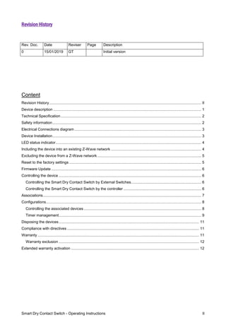 Smart Dry Contact Switch - Operating Instructions II
Revision History
Content
Revision History................................................................................................................................................. II
Device description ............................................................................................................................................. 1
Technical Specification...................................................................................................................................... 2
Safety information.............................................................................................................................................. 2
Electrical Connections diagram ......................................................................................................................... 3
Device Installation.............................................................................................................................................. 3
LED status indicator........................................................................................................................................... 4
Including the device into an existing Z-Wave network ...................................................................................... 4
Excluding the device from a Z-Wave network ................................................................................................... 5
Reset to the factory settings .............................................................................................................................. 5
Firmware Update ............................................................................................................................................... 6
Controlling the device ........................................................................................................................................ 6
Controlling the Smart Dry Contact Switch by External Switches................................................................... 6
Controlling the Smart Dry Contact Switch by the controller .......................................................................... 6
Associations....................................................................................................................................................... 7
Configurations.................................................................................................................................................... 8
Controlling the associated devices ................................................................................................................ 8
Timer management........................................................................................................................................ 9
Disposing the devices...................................................................................................................................... 11
Compliance with directives .............................................................................................................................. 11
Warranty .......................................................................................................................................................... 11
Warranty exclusion ...................................................................................................................................... 12
Extended warranty activation .......................................................................................................................... 12
Rev. Doc. Date Reviser Page Description
0 15/01/2019 GT Initial version
 