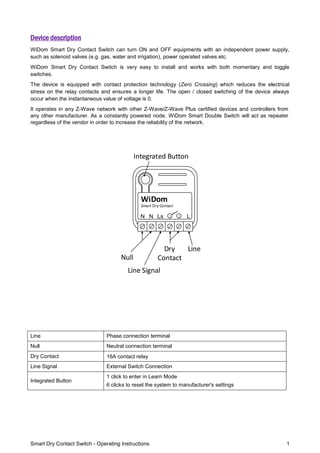 Smart Dry Contact Switch - Operating Instructions 1
Device description
WiDom Smart Dry Contact Switch can turn ON and OFF equipments with an independent power supply,
such as solenoid valves (e.g. gas, water and irrigation), power operated valves etc.
WiDom Smart Dry Contact Switch is very easy to install and works with both momentary and toggle
switches.
The device is equipped with contact protection technology (Zero Crossing) which reduces the electrical
stress on the relay contacts and ensures a longer life. The open / closed switching of the device always
occur when the instantaneous value of voltage is 0.
It operates in any Z-Wave network with other Z-Wave/Z-Wave Plus certified devices and controllers from
any other manufacturer. As a constantly powered node, WiDom Smart Double Switch will act as repeater
regardless of the vendor in order to increase the reliability of the network.
LN
Smart Dry Contact
WiDom
Ls 1 2N
Line
Line Signal
Dry
ContactNull
Integrated Button
Line Phase connection terminal
Null Neutral connection terminal
Dry Contact 16A contact relay
Line Signal External Switch Connection
Integrated Button
1 click to enter in Learn Mode
6 clicks to reset the system to manufacturer's settings
 