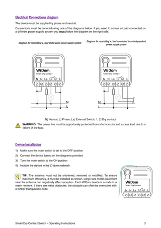 Smart Dry Contact Switch - Operating Instructions 3
Electrical Connections diagram
The device must be supplied by phase and neutral.
Connections must be done following one of the diagrams below: if you need to control a Load connected on
a different power supply system you must follow the diagram on the right side.
Diagram for controlling a Load in the same power supply system
Diagram for controlling a Load connected to an independent
power supply system
LN
Smart Dry Contact
WiDom
Ls 1 2N
L
N
LN
Smart Dry Contact
WiDom
Ls 1 2N
L
N
N) Neutral; L) Phase; Ls) External Switch; 1, 2) Dry contact
WARNING: The power line must be opportunely protected from short-circuits and excess load due to a
failure of the load.
Device Installation
1) Make sure the main switch is set to the OFF position
2) Connect the device based on the diagrams provided
3) Turn the main switch to the ON position
4) Include the device in the Z-Wave network
TIP: The antenna must not be shortened, removed or modified. To ensure
maximum efficiency, it must be installed as shown. Large size metal equipment
near the antenna can negatively affect reception. Each WiDom device is a node in a
mesh network. If there are metal obstacles, the obstacle can often be overcome with
a further triangulation node.
LN
Smart Dry Contact
WiDom
Ls 1 2N
 