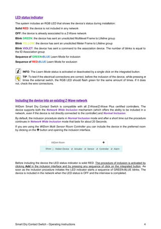 Smart Dry Contact Switch - Operating Instructions 4
LED status indicator
The system includes an RGB LED that shows the device’s status during installation:
Solid RED: the device is not included in any network
OFF: the device is already associated to a Z-Wave network
Blink GREEN: the device has sent an unsolicited Multilevel Frame to Lifeline group
Blink YELLOW: the device has sent an unsolicited Meter Frame to Lifeline group
Blink VIOLET: the device has sent a command to the association device. The number of blinks is equal to
the ID Association group
Sequence of GREEN-BLUE Learn Mode for inclusion
Sequence of RED-BLUE Learn Mode for exclusion
INFO: The Learn Mode status is activated or deactivated by a single click on the integrated button.
TIP: To test if the electrical connections are correct, before the inclusion of the device, while pressing n
times the external switch, the RGB LED should flash green for the same amount of times. If it does
not, check the wire connections.
Including the device into an existing Z-Wave network
WiDom Smart Dry Contact Switch is compatible with all Z-Wave/Z-Wave Plus certified controllers. The
device supports both the Network Wide Inclusion mechanism (which offers the ability to be included in a
network, even if the device is not directly connected to the controller) and Normal Inclusion.
By default, the inclusion procedure starts in Normal Inclusion mode and after a short time out the procedure
continues in Network Wide Inclusion mode that lasts for about 20 Seconds.
If you are using the WiDom Multi Sensor Room Controller you can include the device in the preferred room
by clicking on the button and opening the inclusion interface.
Before including the device the LED status indicator is solid RED. The procedure of inclusion is activated by
clicking Add in the inclusion interface and by pressing any sequence of click on the integrated button. As
soon as the inclusion procedure initiates the LED indicator starts a sequence of GREEN-BLUE blinks. The
device is included in the network when the LED status is OFF and the interview is completed.
 