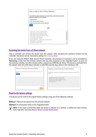 Smart Dry Contact Switch - Operating Instructions 5
Excluding the device from a Z-Wave network
Only a controller can remove the device from the network. After activating the exclusion function by the
controller, the device can be removed by setting it in Learning Mode.
If you are using the WiDom Multi Sensor Room Controller, the procedure of exclusion can be activated by
Removing a node from the Z-Wave network and any click sequence on the integrated button; as soon as
the exclusion initiates, the LED indicator starts a sequence of RED-BLUE blinks. The device is excluded from
the network when the LED status indicator is solid RED and the App_status in the interface is OK.
Reset to the factory settings
The device can be reset to the original factory settings using one of the following methods:
Method 1: Remove the device from the Z-Wave network
Method 2: 6 consecutive clicks on the integrated button
INFO: If the reset is performed while the device is still part of a network, it notifies the other devices
that it has been removed (Device Reset Locally Notification).
 