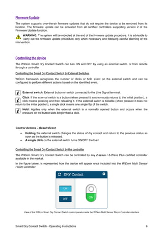 Smart Dry Contact Switch - Operating Instructions 6
Firmware Update
The system supports over-the-air firmware updates that do not require the device to be removed from its
location. The firmware update can be activated from all certified controllers supporting version 2 of the
Firmware Update function.
WARNING: The system will be rebooted at the end of the firmware update procedure. It is advisable to
carry out the firmware update procedure only when necessary and following careful planning of the
intervention.
Controlling the device
The WiDom Smart Dry Contact Switch can turn ON and OFF by using an external switch, or from remote
through a controller
Controlling the Smart Dry Contact Switch by External Switches
WiDom framework recognizes the number of clicks or hold event on the external switch and can be
configured to perform different actions based on the identified event.
External switch: External button or switch connected to the Line Signal terminal.
Click: If the external switch is a button (when pressed it autonomously returns to the initial position), a
click means pressing and then releasing it. If the external switch is bistable (when pressed it does not
return to the initial position), a single click means one single flip of the switch.
Hold: Applies only when the external switch is a normally opened button and occurs when the
pressure on the button lasts longer than a click.
Control Actions – Result Event
 Holding the external switch changes the status of dry contact and return to the previous status as
soon as the button is released.
 A single click on the external switch turns ON/OFF the load.
Controlling the Smart Dry Contact Switch by the controller
The WiDom Smart Dry Contact Switch can be controlled by any Z-Wave / Z-Wave Plus certified controller
available in the market.
In the figure below, is represented how the device will appear once included into the WiDom Multi Sensor
Room Controller.
View of the WiDom Smart Dry Contact Switch control panels inside the WiDom Multi Sensor Room Controller interface
 