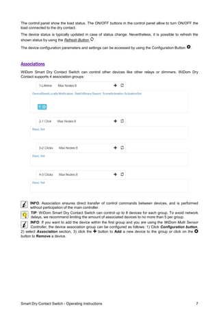 Smart Dry Contact Switch - Operating Instructions 7
The control panel show the load status. The ON/OFF buttons in the control panel allow to turn ON/OFF the
load connected to the dry contact.
The device status is typically updated in case of status change. Nevertheless, it is possible to refresh the
shown status by using the Refresh Button .
The device configuration parameters and settings can be accessed by using the Configuration Button .
Associations
WiDom Smart Dry Contact Switch can control other devices like other relays or dimmers. WiDom Dry
Contact supports 4 association groups:
INFO: Association ensures direct transfer of control commands between devices, and is performed
without participation of the main controller.
TIP: WiDom Smart Dry Contact Switch can control up to 8 devices for each group. To avoid network
delays, we recommend limiting the amount of associated devices to no more than 5 per group.
INFO: If you want to add the device within the first group and you are using the WiDom Multi Sensor
Controller, the device association group can be configured as follows: 1) Click Configuration button,
2) select Association section, 3) click the button to Add a new device to the group or click on the
button to Remove a device.
 