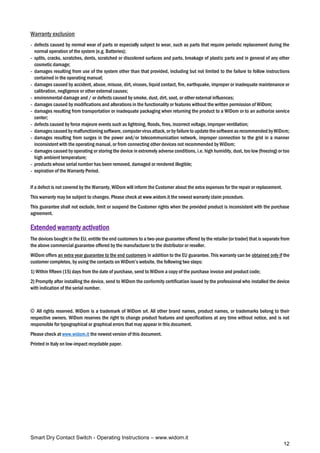 Smart Dry Contact Switch - Operating Instructions – www.widom.it
12
Warranty exclusion
- defects caused by normal wear of parts or especially subject to wear, such as parts that require periodic replacement during the
normal operation of the system (e.g. Batteries);
- splits, cracks, scratches, dents, scratched or discolored surfaces and parts, breakage of plastic parts and in general of any other
cosmetic damage;
- damages resulting from use of the system other than that provided, including but not limited to the failure to follow instructions
contained in the operating manual;
- damages caused by accident, abuse, misuse, dirt, viruses, liquid contact, fire, earthquake, improper or inadequate maintenance or
calibration, negligence or other external causes;
- environmental damage and / or defects caused by smoke, dust, dirt, soot, or other external influences;
- damages caused by modifications and alterations in the functionality or features without the written permission of WiDom;
- damages resulting from transportation or inadequate packaging when returning the product to a WiDom or to an authorize service
center;
- defects caused by force majeure events such as lightning, floods, fires, incorrect voltage, improper ventilation;
- damages caused bymalfunctioningsoftware,computervirusattack,orby failureto updatethesoftwareasrecommended byWiDom;
- damages resulting from surges in the power and/or telecommunication network, improper connection to the grid in a manner
inconsistent with the operating manual, or from connecting other devices not recommended by WiDom;
- damages caused by operating or storing the device in extremely adverse conditions, i.e. high humidity, dust, too low (freezing) or too
high ambient temperature;
- products whose serial number has been removed, damaged or rendered illegible;
- expiration of the Warranty Period.
If a defect is not covered by the Warranty, WiDom will inform the Customer about the extra expenses for the repair or replacement.
This warranty may be subject to changes. Please check at www.widom.it the newest warranty claim procedure.
This guarantee shall not exclude, limit or suspend the Customer rights when the provided product is inconsistent with the purchase
agreement.
Extended warranty activation
The devices bought in the EU, entitle the end customers to a two-year guarantee offered by the retailer (or trader) that is separate from
the above commercial guarantee offered by the manufacturer to the distributor or reseller.
WiDom offers an extra year guarantee to the end customers in addition to the EU guarantee. This warranty can be obtained only if the
customer completes, by using the contacts on WiDom’s website, the following two steps:
1) Within fifteen (15) days from the date of purchase, send to WiDom a copy of the purchase invoice and product code;
2) Promptly after installing the device, send to WiDom the conformity certification issued by the professional who installed the device
with indication of the serial number.
© All rights reserved. WiDom is a trademark of WiDom srl. All other brand names, product names, or trademarks belong to their
respective owners. WiDom reserves the right to change product features and specifications at any time without notice, and is not
responsible for typographical or graphical errors that may appear in this document.
Please check at www.widom.it the newest version of this document.
Printed in Italy on low-impact recyclable paper.
 