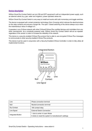 Smart Dry Contact Switch - Operating Instructions – www.widom.it
1
Device description
WiDom Smart Dry Contact Switch can turn ON and OFF equipment’s with an independent power supply, such
as solenoid valves (e.g. gas, water and irrigation), power operated valves etc.
WiDom Smart Dry Contact Switch is very easy to install and works with both momentary and toggle switches.
The device is equipped with contact protection technology (Zero Crossing) which reduces the electrical stress
on the relay contacts and ensures a longer life. The open / closed switching of the device always occur when
the instantaneous value of voltage is 0.
It operates in any Z-Wave network with other Z-Wave/Z-Wave Plus certified devices and controllers from any
other manufacturer. As a constantly powered node, WiDom Smart Dry Contact Switch will act as repeater
regardless of the vendor in order to increase the reliability of the network.
This device is a security enabled Z-Wave Plus product that is able to use encrypted Z-Wave Plus messages
to communicate to other security enabled Z-Wave Plus products.
This device must be used in conjunction with a Security Enabled Z-Wave Controller in order to fully utilize all
implemented functions.
L
N
Smart Dry Contact
WiDom
Ls 1 2
N
Line
Line Signal
Dry
Contact
Null
Integrated Button
Line Phase connection terminal
Null Neutral connection terminal
Dry Contact 16A contact relay
Line Signal External Switch Connection
Integrated Button
1 click to enter in Learn Mode
6 clicks to reset the system to manufacturer's settings
 