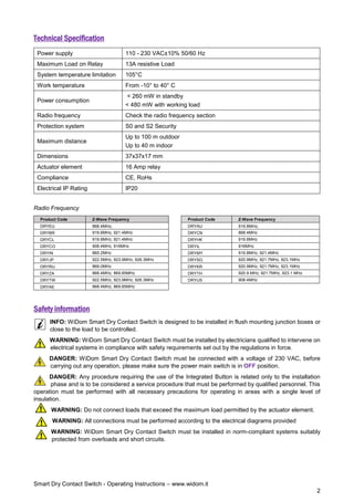 Smart Dry Contact Switch - Operating Instructions – www.widom.it
2
Technical Specification
Power supply 110 - 230 VAC±10% 50/60 Hz
Maximum Load on Relay 13A resistive Load
System temperature limitation 105°C
Work temperature From -10° to 40° C
Power consumption
< 260 mW in standby
< 480 mW with working load
Radio frequency Check the radio frequency section
Protection system S0 and S2 Security
Maximum distance
Up to 100 m outdoor
Up to 40 m indoor
Dimensions 37x37x17 mm
Actuator element 16 Amp relay
Compliance CE, RoHs
Electrical IP Rating IP20
Radio Frequency
Product Code Z-Wave Frequency Product Code Z-Wave Frequency
DRYEU 868.4MHz, DRYAU 919.8MHz,
DRYBR 919.8MHz, 921.4MHz DRYCN 868.4MHz
DRYCL 919.8MHz, 921.4MHz DRYHK 919.8MHz
DRYCO 908.4MHz, 916MHz DRYIL 916MHz
DRYIN 865.2MHz DRYMY 919.8MHz, 921.4MHz
DRYJP 922.5MHz, 923.9MHz, 926.3MHz DRYSG 920.9MHz, 921.7MHz, 923.1MHz
DRYRU 869.0MHz DRYKR 920.9MHz, 921.7MHz, 923.1MHz
DRYZA 868.4MHz, 869.85MHz DRYTH 920.9 MHz, 921.7MHz, 923.1 MHz
DRYTW 922.5MHz, 923.9MHz, 926.3MHz DRYUS 908.4MHz
DRYAE 868.4MHz, 869.85MHz
Safety information
INFO: WiDom Smart Dry Contact Switch is designed to be installed in flush mounting junction boxes or
close to the load to be controlled.
WARNING: WiDom Smart Dry Contact Switch must be installed by electricians qualified to intervene on
electrical systems in compliance with safety requirements set out by the regulations in force.
DANGER: WiDom Smart Dry Contact Switch must be connected with a voltage of 230 VAC, before
carrying out any operation, please make sure the power main switch is in OFF position.
DANGER: Any procedure requiring the use of the Integrated Button is related only to the installation
phase and is to be considered a service procedure that must be performed by qualified personnel. This
operation must be performed with all necessary precautions for operating in areas with a single level of
insulation.
WARNING: Do not connect loads that exceed the maximum load permitted by the actuator element.
WARNING: All connections must be performed according to the electrical diagrams provided
WARNING: WiDom Smart Dry Contact Switch must be installed in norm-compliant systems suitably
protected from overloads and short circuits.
 