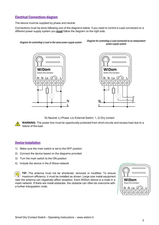 Smart Dry Contact Switch - Operating Instructions – www.widom.it
3
Electrical Connections diagram
The device must be supplied by phase and neutral.
Connections must be done following one of the diagrams below: if you need to control a Load connected on a
different power supply system you must follow the diagram on the right side.
Diagram for controlling a Load in the same power supply system
Diagram for controlling a Load connected to an independent
power supply system
L
N
Smart Dry Contact
WiDom
Ls 1 2
N
L
N
L
N
Smart Dry Contact
WiDom
Ls 1 2
N
L
N
N) Neutral; L) Phase; Ls) External Switch; 1, 2) Dry contact
WARNING: The power line must be opportunely protected from short-circuits and excess load due to a
failure of the load.
Device Installation
1) Make sure the main switch is set to the OFF position
2) Connect the device based on the diagrams provided
3) Turn the main switch to the ON position
4) Include the device in the Z-Wave network
TIP: The antenna must not be shortened, removed or modified. To ensure
maximum efficiency, it must be installed as shown. Large size metal equipment
near the antenna can negatively affect reception. Each WiDom device is a node in a
mesh network. If there are metal obstacles, the obstacle can often be overcome with
a further triangulation node.
L
N
Smart Dry Contact
WiDom
Ls 1 2
N
 