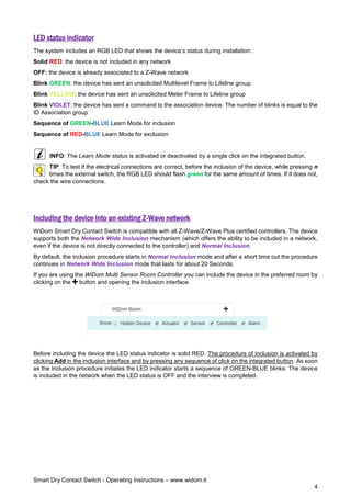 Smart Dry Contact Switch - Operating Instructions – www.widom.it
4
LED status indicator
The system includes an RGB LED that shows the device’s status during installation:
Solid RED: the device is not included in any network
OFF: the device is already associated to a Z-Wave network
Blink GREEN: the device has sent an unsolicited Multilevel Frame to Lifeline group
Blink YELLOW: the device has sent an unsolicited Meter Frame to Lifeline group
Blink VIOLET: the device has sent a command to the association device. The number of blinks is equal to the
ID Association group
Sequence of GREEN-BLUE Learn Mode for inclusion
Sequence of RED-BLUE Learn Mode for exclusion
INFO: The Learn Mode status is activated or deactivated by a single click on the integrated button.
TIP: To test if the electrical connections are correct, before the inclusion of the device, while pressing n
times the external switch, the RGB LED should flash green for the same amount of times. If it does not,
check the wire connections.
Including the device into an existing Z-Wave network
WiDom Smart Dry Contact Switch is compatible with all Z-Wave/Z-Wave Plus certified controllers. The device
supports both the Network Wide Inclusion mechanism (which offers the ability to be included in a network,
even if the device is not directly connected to the controller) and Normal Inclusion.
By default, the inclusion procedure starts in Normal Inclusion mode and after a short time out the procedure
continues in Network Wide Inclusion mode that lasts for about 20 Seconds.
If you are using the WiDom Multi Sensor Room Controller you can include the device in the preferred room by
clicking on the button and opening the inclusion interface.
Before including the device the LED status indicator is solid RED. The procedure of inclusion is activated by
clicking Add in the inclusion interface and by pressing any sequence of click on the integrated button. As soon
as the inclusion procedure initiates the LED indicator starts a sequence of GREEN-BLUE blinks. The device
is included in the network when the LED status is OFF and the interview is completed.
 