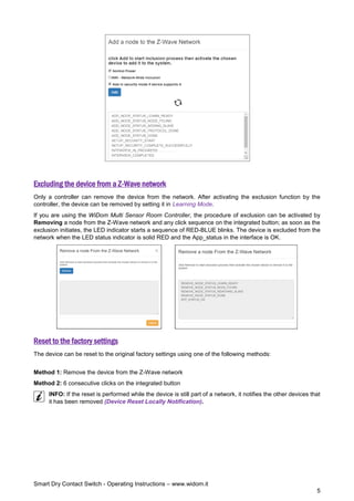 Smart Dry Contact Switch - Operating Instructions – www.widom.it
5
Excluding the device from a Z-Wave network
Only a controller can remove the device from the network. After activating the exclusion function by the
controller, the device can be removed by setting it in Learning Mode.
If you are using the WiDom Multi Sensor Room Controller, the procedure of exclusion can be activated by
Removing a node from the Z-Wave network and any click sequence on the integrated button; as soon as the
exclusion initiates, the LED indicator starts a sequence of RED-BLUE blinks. The device is excluded from the
network when the LED status indicator is solid RED and the App_status in the interface is OK.
Reset to the factory settings
The device can be reset to the original factory settings using one of the following methods:
Method 1: Remove the device from the Z-Wave network
Method 2: 6 consecutive clicks on the integrated button
INFO: If the reset is performed while the device is still part of a network, it notifies the other devices that
it has been removed (Device Reset Locally Notification).
 
