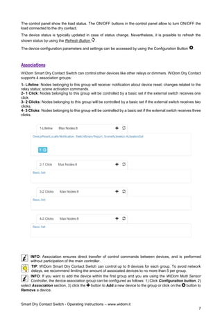Smart Dry Contact Switch - Operating Instructions – www.widom.it
7
The control panel show the load status. The ON/OFF buttons in the control panel allow to turn ON/OFF the
load connected to the dry contact.
The device status is typically updated in case of status change. Nevertheless, it is possible to refresh the
shown status by using the Refresh Button .
The device configuration parameters and settings can be accessed by using the Configuration Button .
Associations
WiDom Smart Dry Contact Switch can control other devices like other relays or dimmers. WiDom Dry Contact
supports 4 association groups:
1- Lifeline: Nodes belonging to this group will receive: notification about device reset; changes related to the
relay status; scene activation commands.
2- 1 Click: Nodes belonging to this group will be controlled by a basic set if the external switch receives one
click.
3- 2 Clicks: Nodes belonging to this group will be controlled by a basic set if the external switch receives two
clicks.
4- 3 Clicks: Nodes belonging to this group will be controlled by a basic set if the external switch receives three
clicks.
INFO: Association ensures direct transfer of control commands between devices, and is performed
without participation of the main controller.
TIP: WiDom Smart Dry Contact Switch can control up to 8 devices for each group. To avoid network
delays, we recommend limiting the amount of associated devices to no more than 5 per group.
INFO: If you want to add the device within the first group and you are using the WiDom Multi Sensor
Controller, the device association group can be configured as follows: 1) Click Configuration button, 2)
select Association section, 3) click the button to Add a new device to the group or click on the button to
Remove a device.
 