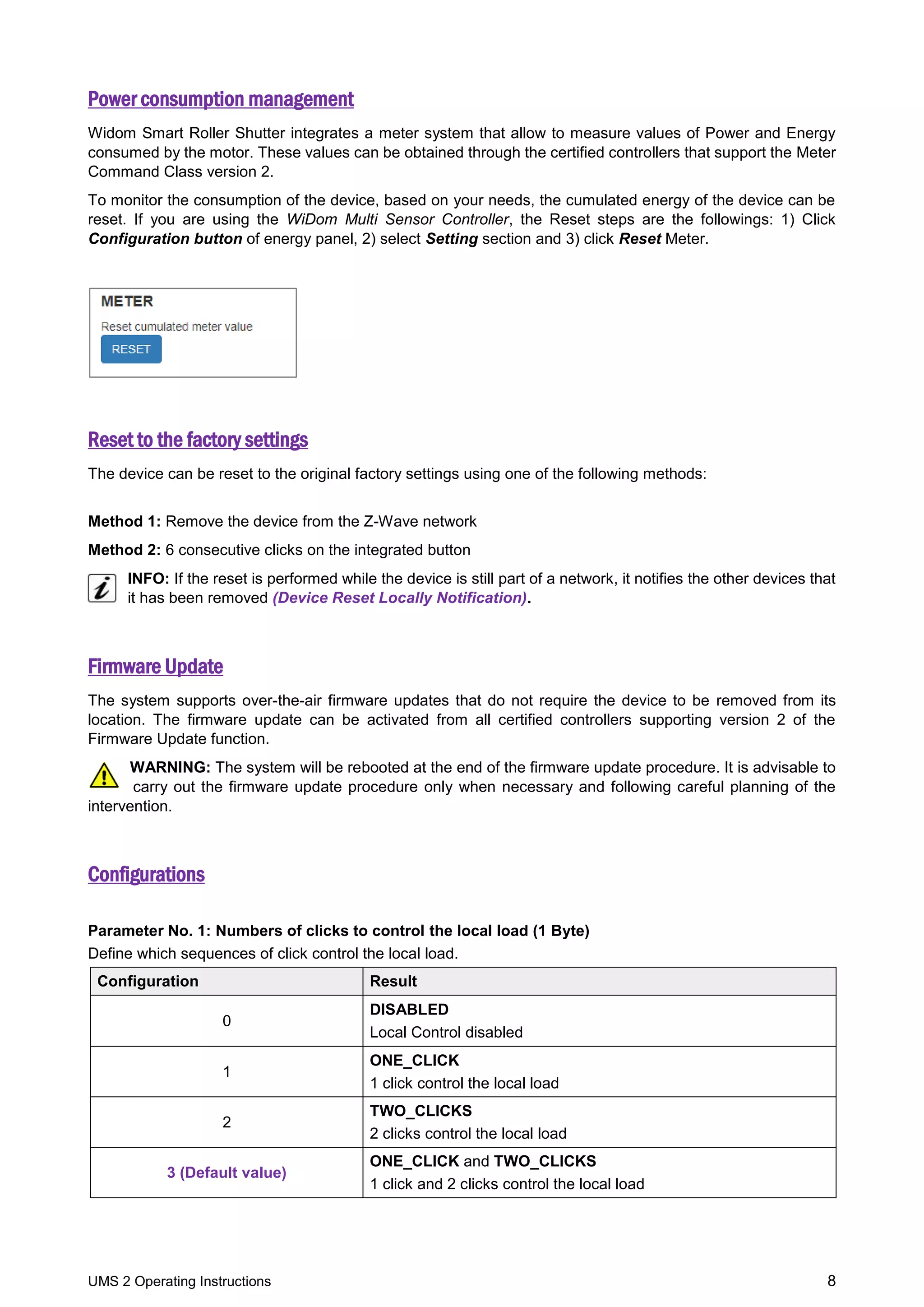UMS 2 Operating Instructions 8
Power consumption management
Widom Smart Roller Shutter integrates a meter system that allow to measure values of Power and Energy
consumed by the motor. These values can be obtained through the certified controllers that support the Meter
Command Class version 2.
To monitor the consumption of the device, based on your needs, the cumulated energy of the device can be
reset. If you are using the WiDom Multi Sensor Controller, the Reset steps are the followings: 1) Click
Configuration button of energy panel, 2) select Setting section and 3) click Reset Meter.
Reset to the factory settings
The device can be reset to the original factory settings using one of the following methods:
Method 1: Remove the device from the Z-Wave network
Method 2: 6 consecutive clicks on the integrated button
INFO: If the reset is performed while the device is still part of a network, it notifies the other devices that
it has been removed (Device Reset Locally Notification).
Firmware Update
The system supports over-the-air firmware updates that do not require the device to be removed from its
location. The firmware update can be activated from all certified controllers supporting version 2 of the
Firmware Update function.
WARNING: The system will be rebooted at the end of the firmware update procedure. It is advisable to
carry out the firmware update procedure only when necessary and following careful planning of the
intervention.
Configurations
Parameter No. 1: Numbers of clicks to control the local load (1 Byte)
Define which sequences of click control the local load.
Configuration Result
0
DISABLED
Local Control disabled
1
ONE_CLICK
1 click control the local load
2
TWO_CLICKS
2 clicks control the local load
3 (Default value)
ONE_CLICK and TWO_CLICKS
1 click and 2 clicks control the local load
 