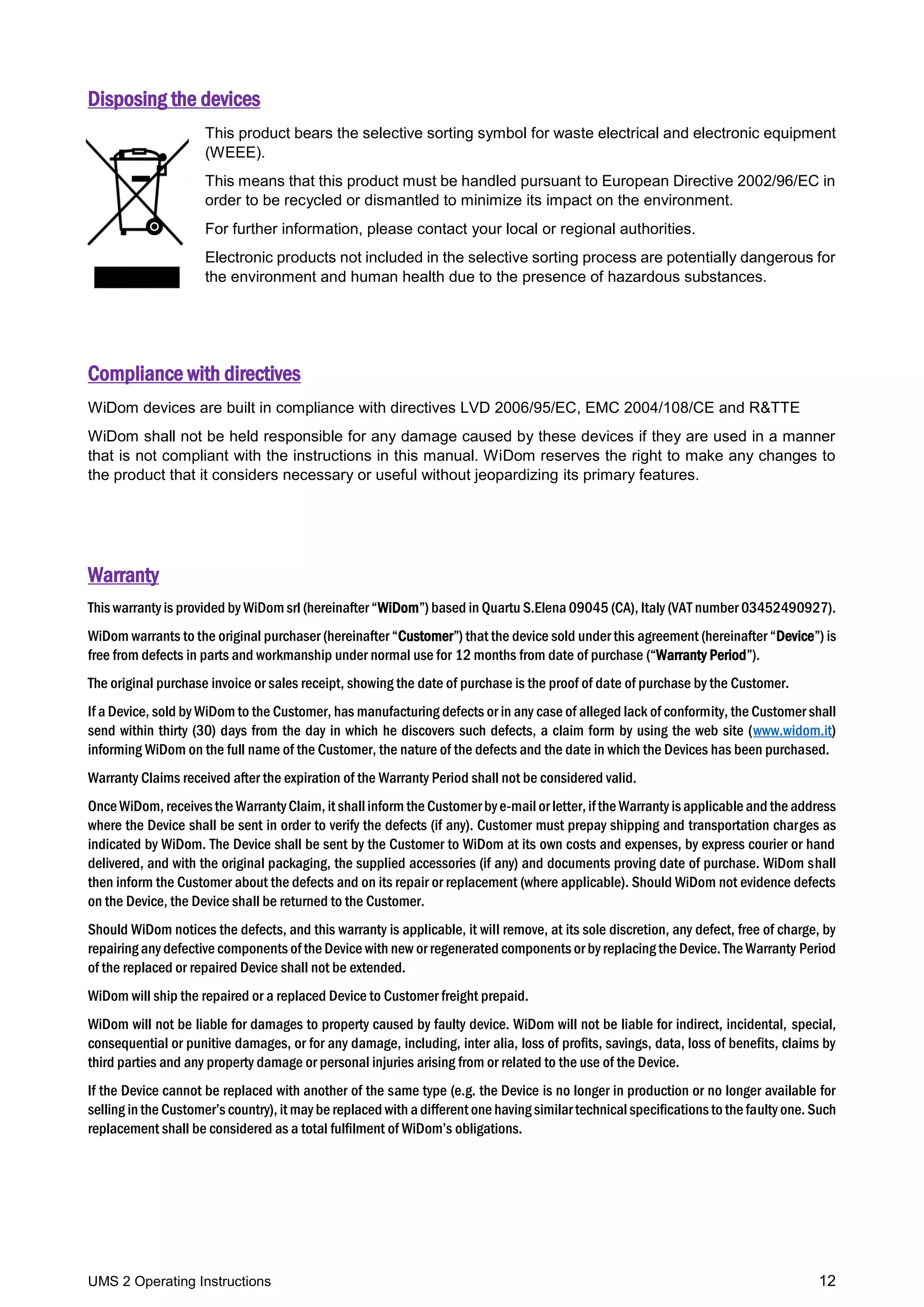 UMS 2 Operating Instructions 12
Disposing the devices
This product bears the selective sorting symbol for waste electrical and electronic equipment
(WEEE).
This means that this product must be handled pursuant to European Directive 2002/96/EC in
order to be recycled or dismantled to minimize its impact on the environment.
For further information, please contact your local or regional authorities.
Electronic products not included in the selective sorting process are potentially dangerous for
the environment and human health due to the presence of hazardous substances.
Compliance with directives
WiDom devices are built in compliance with directives LVD 2006/95/EC, EMC 2004/108/CE and R&TTE
WiDom shall not be held responsible for any damage caused by these devices if they are used in a manner
that is not compliant with the instructions in this manual. WiDom reserves the right to make any changes to
the product that it considers necessary or useful without jeopardizing its primary features.
Warranty
This warranty is provided by WiDom srl (hereinafter “WiDom”) based in Quartu S.Elena 09045 (CA), Italy (VAT number 03452490927).
WiDom warrants to the original purchaser (hereinafter “Customer”) that the device sold under this agreement (hereinafter “Device”) is
free from defects in parts and workmanship under normal use for 12 months from date of purchase (“Warranty Period”).
The original purchase invoice or sales receipt, showing the date of purchase is the proof of date of purchase by the Customer.
If a Device, sold by WiDom to the Customer, has manufacturing defects or in any case of alleged lack of conformity, the Customer shall
send within thirty (30) days from the day in which he discovers such defects, a claim form by using the web site (www.widom.it)
informing WiDom on the full name of the Customer, the nature of the defects and the date in which the Devices has been purchased.
Warranty Claims received after the expiration of the Warranty Period shall not be considered valid.
OnceWiDom, receivesthe WarrantyClaim, it shall inform the Customerbye-mail or letter,ifthe Warranty isapplicable and the address
where the Device shall be sent in order to verify the defects (if any). Customer must prepay shipping and transportation charges as
indicated by WiDom. The Device shall be sent by the Customer to WiDom at its own costs and expenses, by express courier or hand
delivered, and with the original packaging, the supplied accessories (if any) and documents proving date of purchase. WiDom shall
then inform the Customer about the defects and on its repair or replacement (where applicable). Should WiDom not evidence defects
on the Device, the Device shall be returned to the Customer.
Should WiDom notices the defects, and this warranty is applicable, it will remove, at its sole discretion, any defect, free of charge, by
repairing any defective components of the Device with new or regenerated components or by replacing the Device. The Warranty Period
of the replaced or repaired Device shall not be extended.
WiDom will ship the repaired or a replaced Device to Customer freight prepaid.
WiDom will not be liable for damages to property caused by faulty device. WiDom will not be liable for indirect, incidental, special,
consequential or punitive damages, or for any damage, including, inter alia, loss of profits, savings, data, loss of benefits, claims by
third parties and any property damage or personal injuries arising from or related to the use of the Device.
If the Device cannot be replaced with another of the same type (e.g. the Device is no longer in production or no longer available for
selling in the Customer’s country), it may be replaced with a different one having similar technicalspecifications to the faulty one. Such
replacement shall be considered as a total fulfilment of WiDom’s obligations.
 